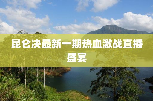 昆侖決最新一期熱血激戰(zhàn)直播盛宴