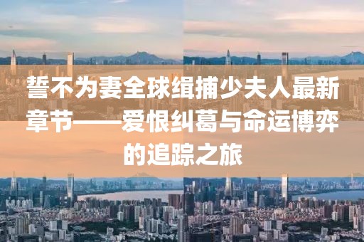 誓不為妻全球緝捕少夫人最新章節(jié)——愛恨糾葛與命運博弈的追蹤之旅