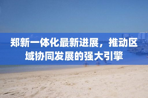 鄭新一體化最新進展，推動區(qū)域協(xié)同發(fā)展的強大引擎