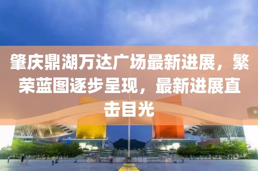 肇慶鼎湖萬達(dá)廣場最新進(jìn)展，繁榮藍(lán)圖逐步呈現(xiàn)，最新進(jìn)展直擊目光