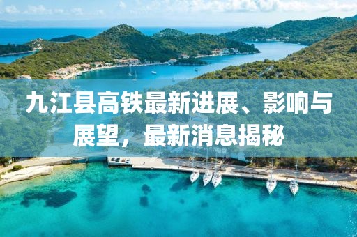 九江縣高鐵最新進(jìn)展、影響與展望，最新消息揭秘