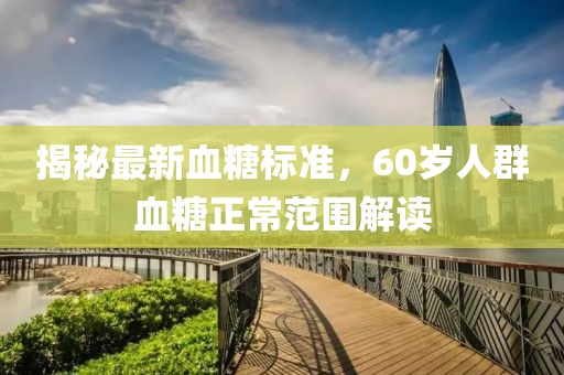 揭秘最新血糖標(biāo)準(zhǔn)，60歲人群血糖正常范圍解讀