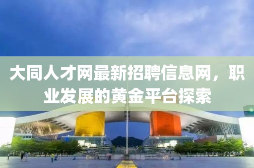大同人才網(wǎng)最新招聘信息網(wǎng)，職業(yè)發(fā)展的黃金平臺(tái)探索