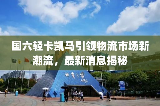國六輕卡凱馬引領(lǐng)物流市場新潮流，最新消息揭秘