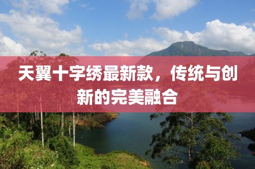 天翼十字繡最新款，傳統(tǒng)與創(chuàng)新的完美融合
