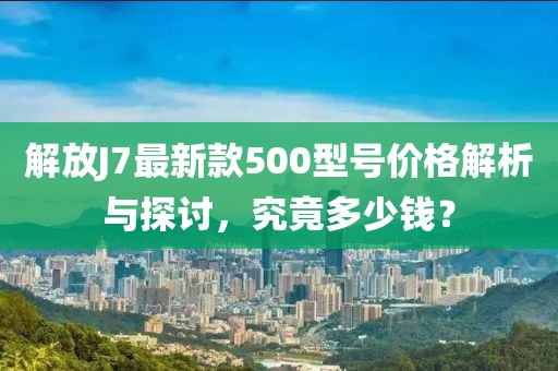 解放J7最新款500型號價(jià)格解析與探討，究竟多少錢？