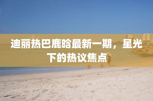 迪麗熱巴鹿晗最新一期，星光下的熱議焦點(diǎn)