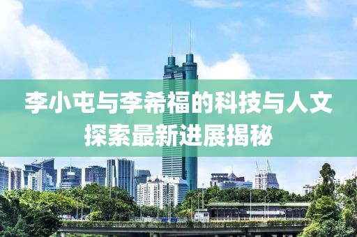 李小屯與李希福的科技與人文探索最新進(jìn)展揭秘