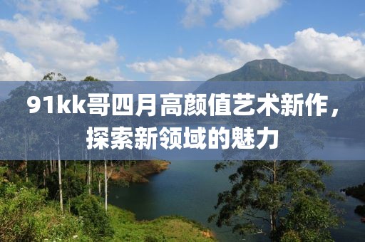 91kk哥四月高顏值藝術(shù)新作，探索新領(lǐng)域的魅力