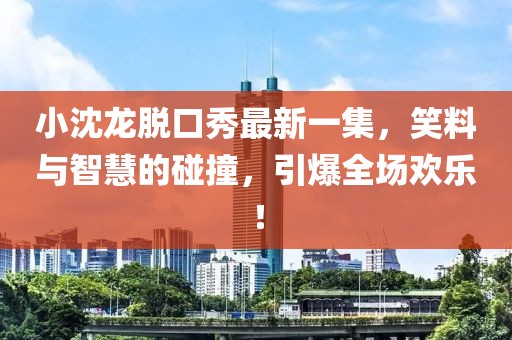 小沈龍脫口秀最新一集，笑料與智慧的碰撞，引爆全場歡樂！