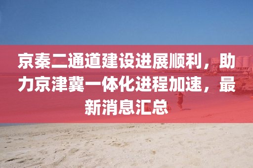 京秦二通道建設(shè)進(jìn)展順利，助力京津冀一體化進(jìn)程加速，最新消息匯總