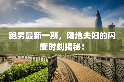 跑男最新一期，陸地夫婦的閃耀時(shí)刻揭秘！