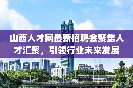 山西人才網(wǎng)最新招聘會(huì)聚焦人才匯聚，引領(lǐng)行業(yè)未來(lái)發(fā)展