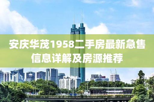 安慶華茂1958二手房最新急售信息詳解及房源推薦