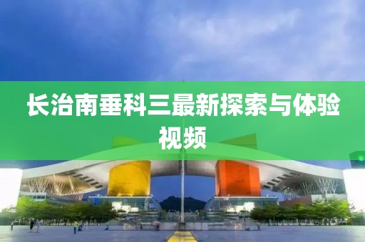 長治南垂科三最新探索與體驗視頻