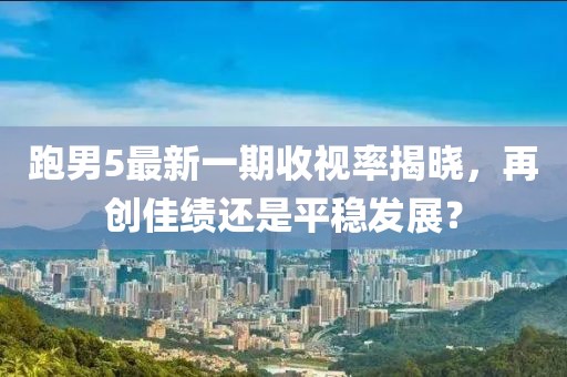 跑男5最新一期收視率揭曉，再創(chuàng)佳績(jī)還是平穩(wěn)發(fā)展？