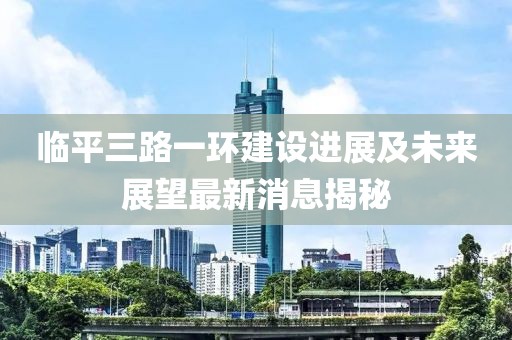 臨平三路一環(huán)建設(shè)進展及未來展望最新消息揭秘