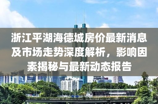 浙江平湖海德城房?jī)r(jià)最新消息及市場(chǎng)走勢(shì)深度解析，影響因素揭秘與最新動(dòng)態(tài)報(bào)告