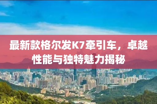 最新款格爾發(fā)K7牽引車，卓越性能與獨(dú)特魅力揭秘