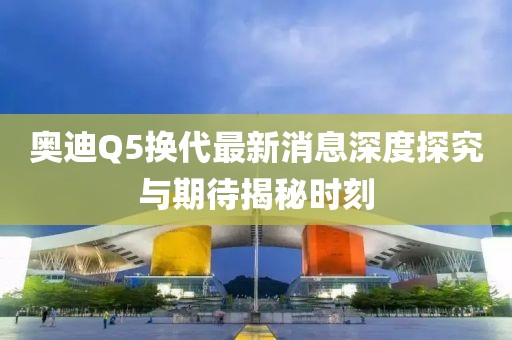 奧迪Q5換代最新消息深度探究與期待揭秘時刻