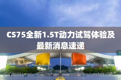 CS75全新1.5T動力試駕體驗及最新消息速遞