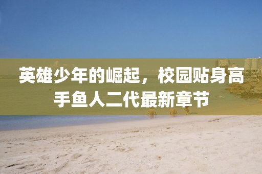 英雄少年的崛起，校園貼身高手魚人二代最新章節(jié)
