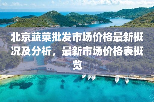 北京蔬菜批發(fā)市場(chǎng)價(jià)格最新概況及分析，最新市場(chǎng)價(jià)格表概覽