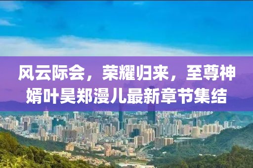 風(fēng)云際會，榮耀歸來，至尊神婿葉昊鄭漫兒最新章節(jié)集結(jié)