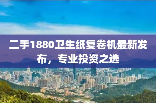 二手1880衛(wèi)生紙復(fù)卷機(jī)最新發(fā)布，專業(yè)投資之選