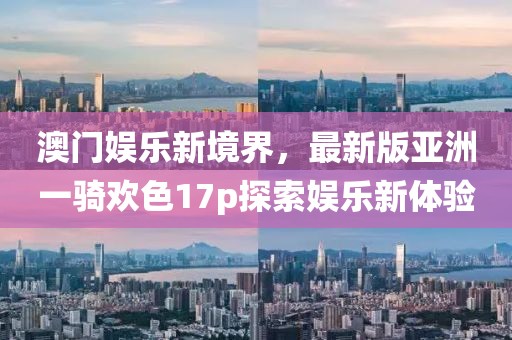 澳門(mén)娛樂(lè)新境界，最新版亞洲一騎歡色17p探索娛樂(lè)新體驗(yàn)