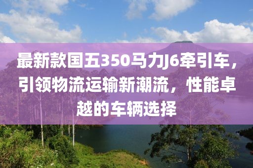 最新款國(guó)五350馬力J6牽引車，引領(lǐng)物流運(yùn)輸新潮流，性能卓越的車輛選擇