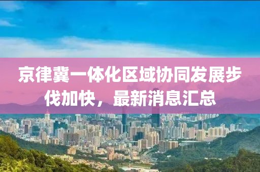 京律冀一體化區(qū)域協(xié)同發(fā)展步伐加快，最新消息匯總