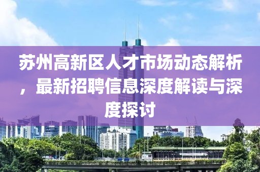 蘇州高新區(qū)人才市場(chǎng)動(dòng)態(tài)解析，最新招聘信息深度解讀與深度探討