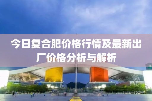 今日復(fù)合肥價(jià)格行情及最新出廠價(jià)格分析與解析