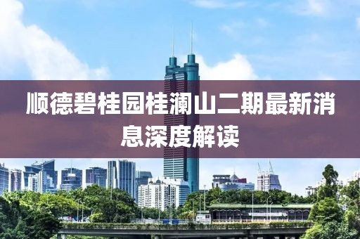 順德碧桂園桂瀾山二期最新消息深度解讀