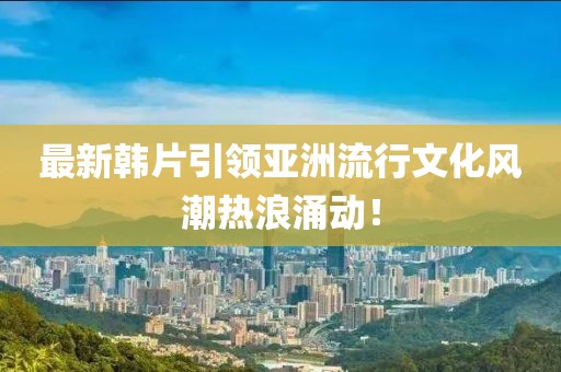 最新韓片引領(lǐng)亞洲流行文化風(fēng)潮熱浪涌動！