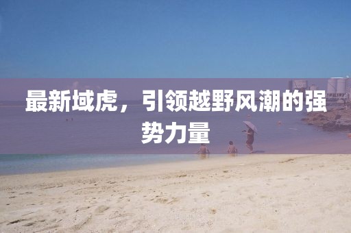 最新域虎，引領(lǐng)越野風(fēng)潮的強(qiáng)勢力量