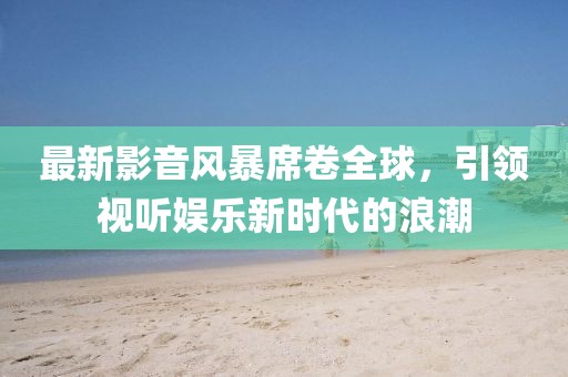最新影音風(fēng)暴席卷全球，引領(lǐng)視聽(tīng)娛樂(lè)新時(shí)代的浪潮