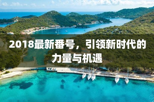 2018最新番號，引領(lǐng)新時(shí)代的力量與機(jī)遇