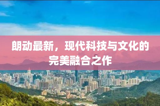 朗動(dòng)最新，現(xiàn)代科技與文化的完美融合之作
