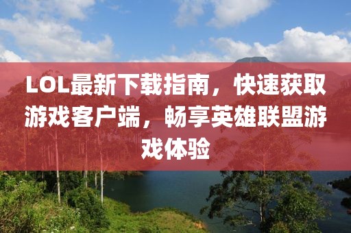 LOL最新下載指南，快速獲取游戲客戶端，暢享英雄聯(lián)盟游戲體驗(yàn)