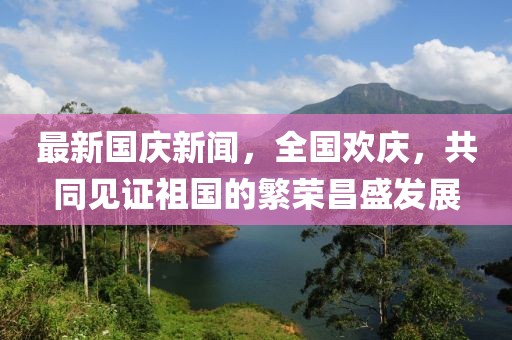 最新國慶新聞，全國歡慶，共同見證祖國的繁榮昌盛發(fā)展