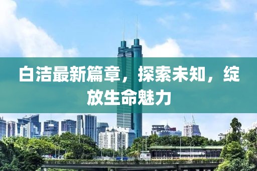 白潔最新篇章，探索未知，綻放生命魅力
