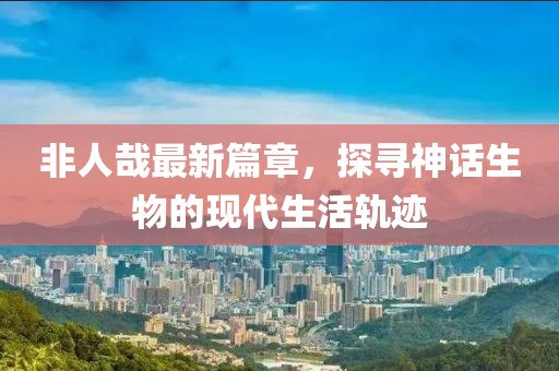 非人哉最新篇章，探尋神話生物的現(xiàn)代生活軌跡