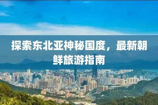 探索東北亞神秘國(guó)度，最新朝鮮旅游指南