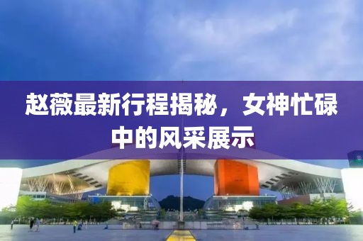 趙薇最新行程揭秘，女神忙碌中的風(fēng)采展示