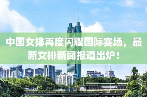 中國女排再度閃耀國際賽場，最新女排新聞報道出爐！