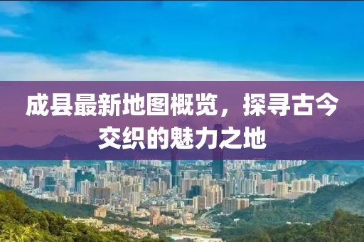 成縣最新地圖概覽，探尋古今交織的魅力之地