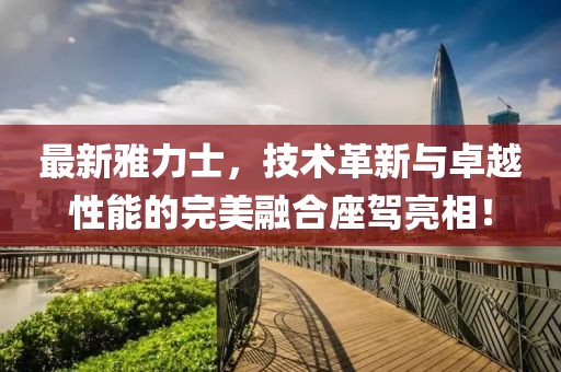 最新雅力士，技術(shù)革新與卓越性能的完美融合座駕亮相！