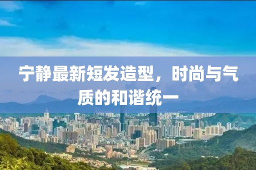寧靜最新短發(fā)造型，時尚與氣質(zhì)的和諧統(tǒng)一